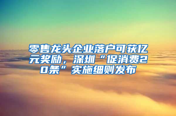 零售龍頭企業(yè)落戶可獲億元獎勵，深圳“促消費(fèi)20條”實(shí)施細(xì)則發(fā)布