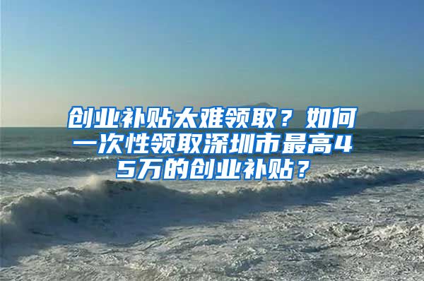 創(chuàng)業(yè)補貼太難領(lǐng)??？如何一次性領(lǐng)取深圳市最高45萬的創(chuàng)業(yè)補貼？