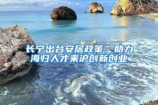 長(zhǎng)寧出臺(tái)安居政策，助力海歸人才來滬創(chuàng)新創(chuàng)業(yè)