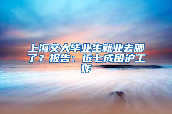 上海交大畢業(yè)生就業(yè)去哪了？報(bào)告：近七成留滬工作