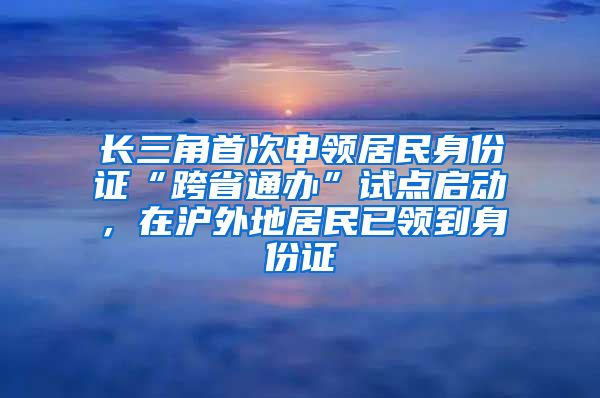 長三角首次申領(lǐng)居民身份證“跨省通辦”試點啟動，在滬外地居民已領(lǐng)到身份證