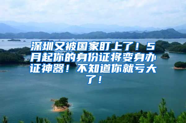 深圳又被國家盯上了！5月起你的身份證將變身辦證神器！不知道你就虧大了！