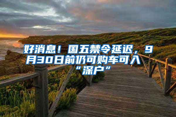 好消息！國五禁令延遲，9月30日前仍可購車可入“深戶”