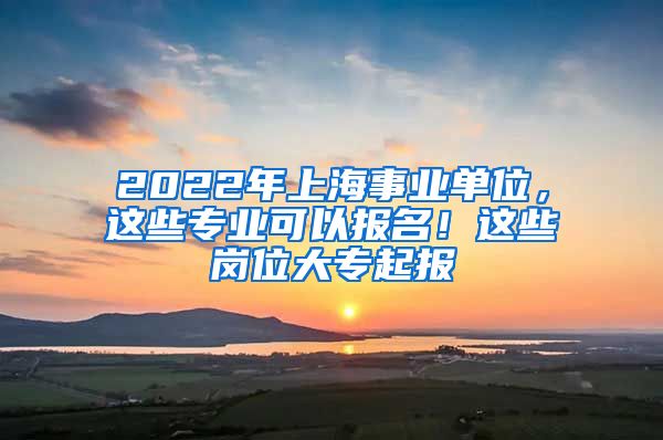 2022年上海事業(yè)單位，這些專業(yè)可以報名！這些崗位大專起報