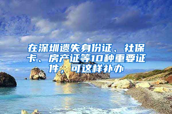 在深圳遺失身份證、社?？?、房產(chǎn)證等10種重要證件，可這樣補(bǔ)辦