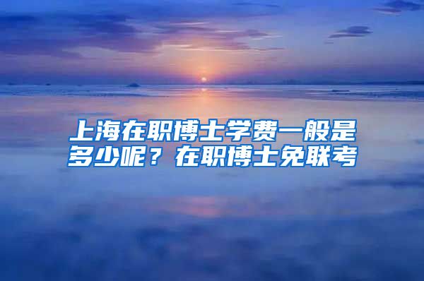 上海在職博士學(xué)費一般是多少呢？在職博士免聯(lián)考