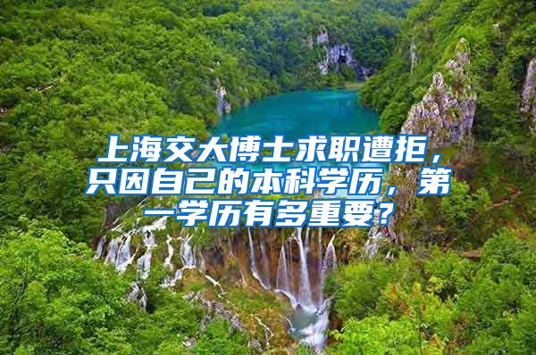 上海交大博士求職遭拒，只因自己的本科學歷，第一學歷有多重要？