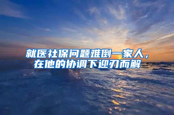 就醫(yī)社保問題難倒一家人，在他的協(xié)調(diào)下迎刃而解