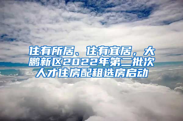 住有所居、住有宜居，大鵬新區(qū)2022年第二批次人才住房配租選房啟動(dòng)