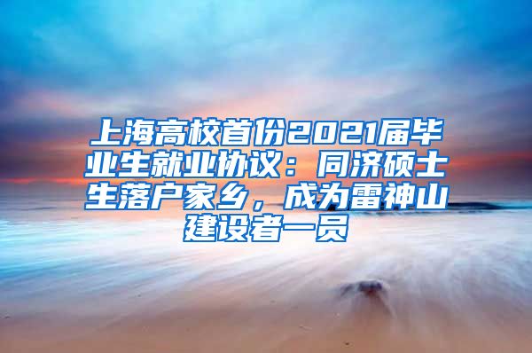 上海高校首份2021屆畢業(yè)生就業(yè)協(xié)議：同濟碩士生落戶家鄉(xiāng)，成為雷神山建設(shè)者一員