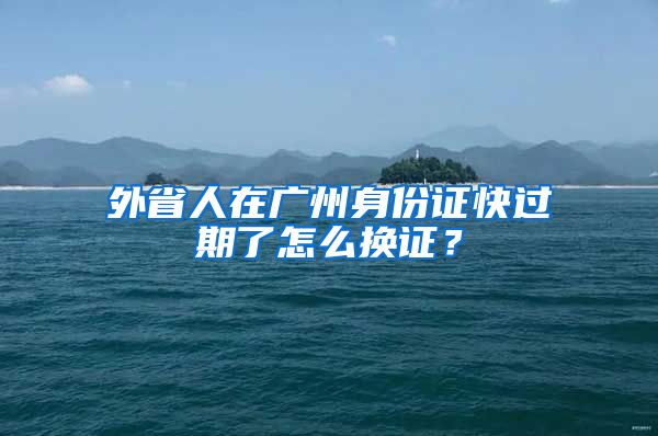 外省人在廣州身份證快過期了怎么換證？