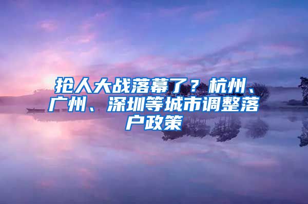 搶人大戰(zhàn)落幕了？杭州、廣州、深圳等城市調(diào)整落戶政策