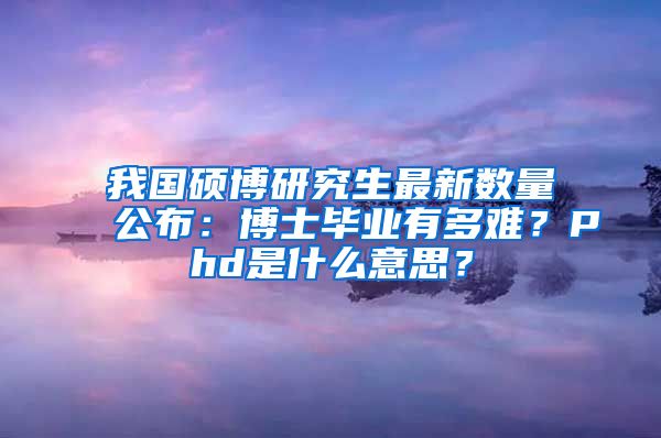 我國碩博研究生最新數(shù)量公布：博士畢業(yè)有多難？Phd是什么意思？