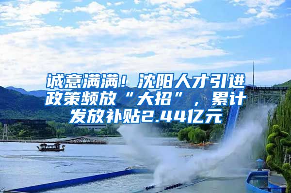 誠意滿滿！沈陽人才引進政策頻放“大招”，累計發(fā)放補貼2.44億元