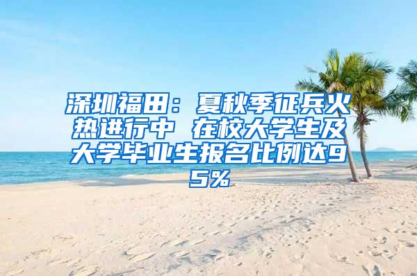 深圳福田：夏秋季征兵火熱進(jìn)行中 在校大學(xué)生及大學(xué)畢業(yè)生報(bào)名比例達(dá)95%