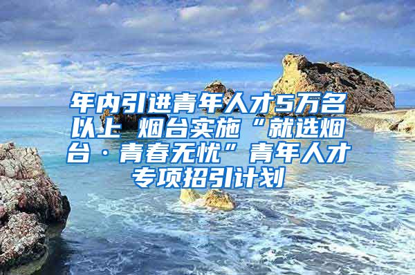 年內(nèi)引進青年人才5萬名以上 煙臺實施“就選煙臺·青春無憂”青年人才專項招引計劃