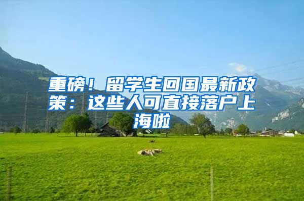 重磅！留學(xué)生回國最新政策：這些人可直接落戶上海啦