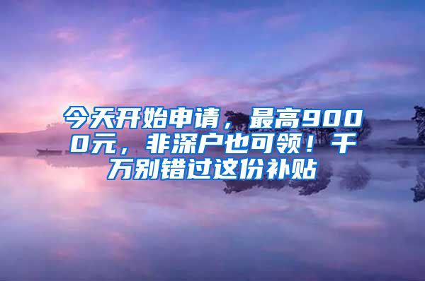 今天開始申請(qǐng)，最高9000元，非深戶也可領(lǐng)！千萬別錯(cuò)過這份補(bǔ)貼