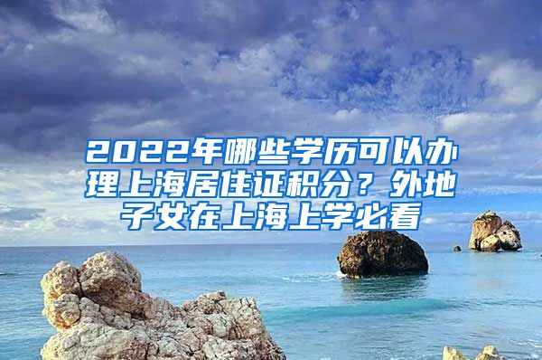 2022年哪些學歷可以辦理上海居住證積分？外地子女在上海上學必看