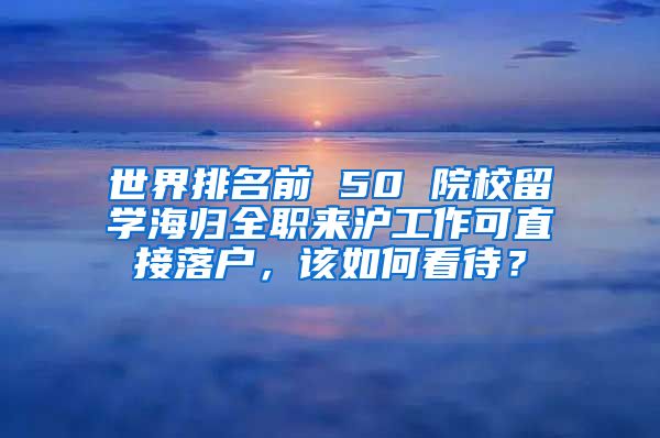 世界排名前 50 院校留學(xué)海歸全職來滬工作可直接落戶，該如何看待？