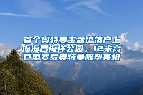 首個(gè)奧特曼主題館落戶上海海昌海洋公園，12米高巨型賽羅奧特曼雕塑亮相