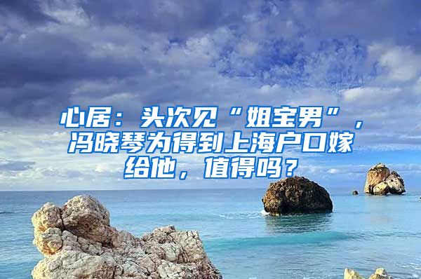 心居：頭次見“姐寶男”，馮曉琴為得到上海戶口嫁給他，值得嗎？