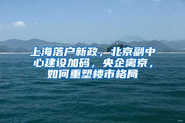 上海落戶新政，北京副中心建設(shè)加碼，央企離京，如何重塑樓市格局