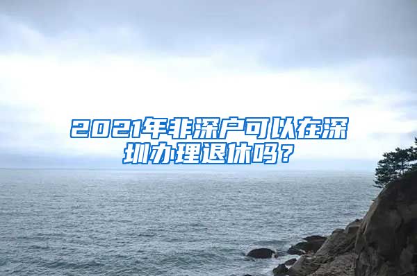 2021年非深戶可以在深圳辦理退休嗎？