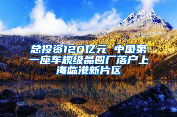 總投資120億元 中國第一座車規(guī)級晶圓廠落戶上海臨港新片區(qū)