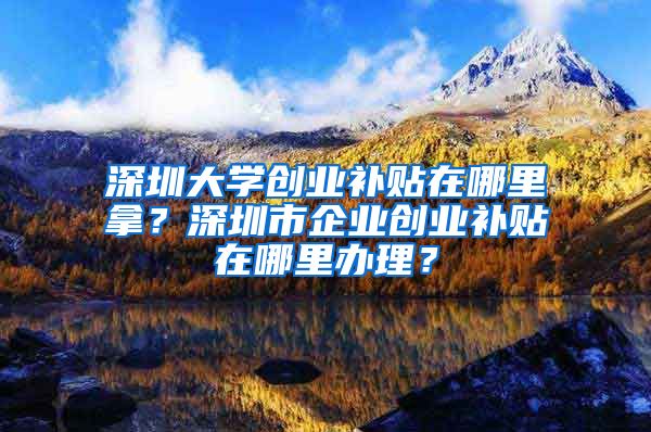 深圳大學(xué)創(chuàng)業(yè)補(bǔ)貼在哪里拿？深圳市企業(yè)創(chuàng)業(yè)補(bǔ)貼在哪里辦理？