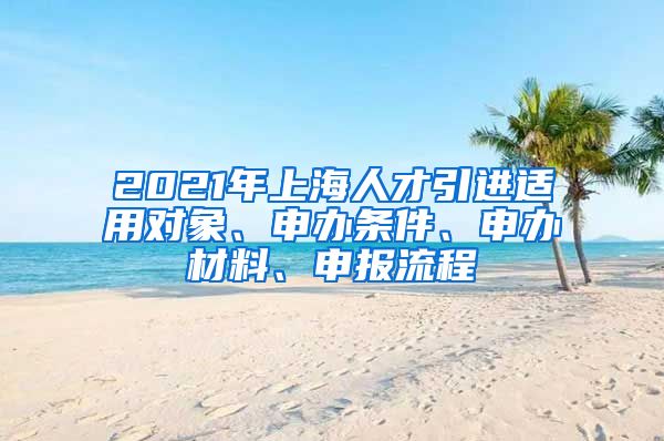 2021年上海人才引進適用對象、申辦條件、申辦材料、申報流程