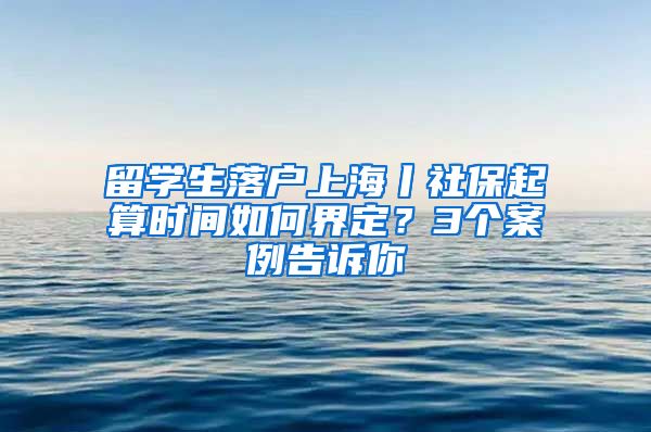 留學生落戶上海丨社保起算時間如何界定？3個案例告訴你