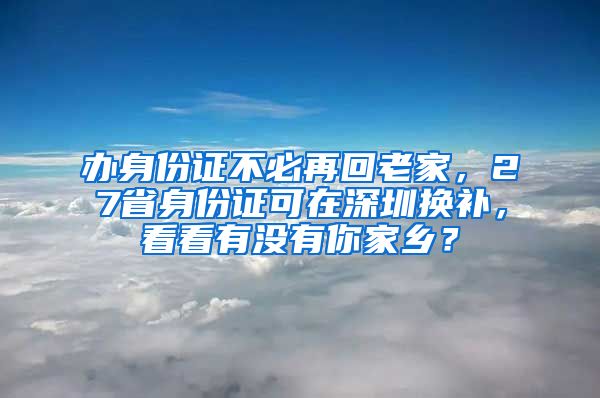 辦身份證不必再回老家，27省身份證可在深圳換補，看看有沒有你家鄉(xiāng)？