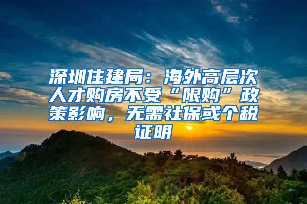 深圳住建局：海外高層次人才購房不受“限購”政策影響，無需社?；騻€稅證明