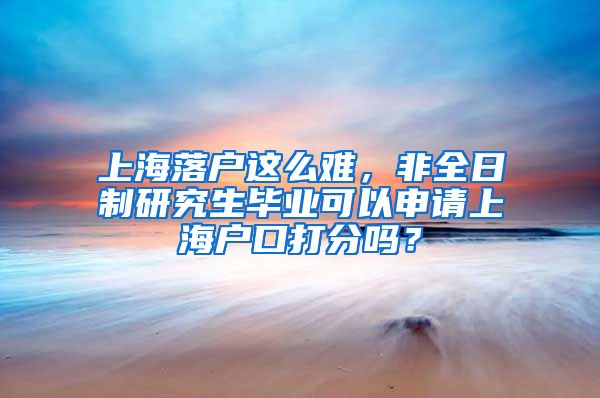 上海落戶這么難，非全日制研究生畢業(yè)可以申請(qǐng)上海戶口打分嗎？