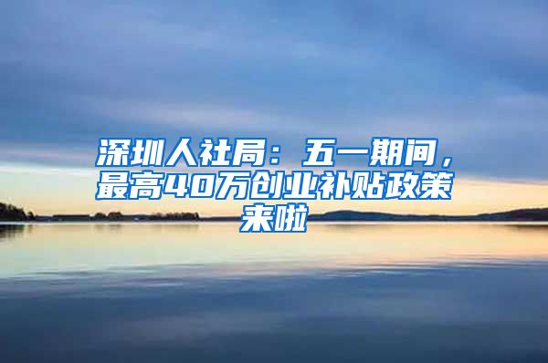 深圳人社局：五一期間，最高40萬(wàn)創(chuàng)業(yè)補(bǔ)貼政策來(lái)啦