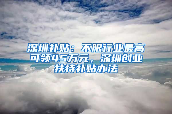 深圳補(bǔ)貼：不限行業(yè)最高可領(lǐng)45萬(wàn)元，深圳創(chuàng)業(yè)扶持補(bǔ)貼辦法