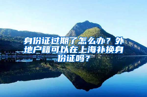 身份證過期了怎么辦？外地戶籍可以在上海補換身份證嗎？