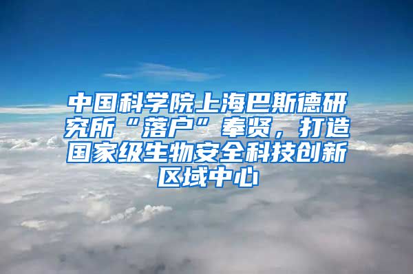 中國科學院上海巴斯德研究所“落戶”奉賢，打造國家級生物安全科技創(chuàng)新區(qū)域中心