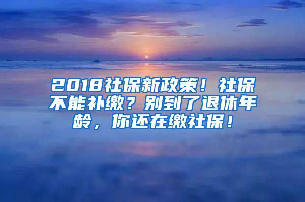 2018社保新政策！社保不能補繳？別到了退休年齡，你還在繳社保！