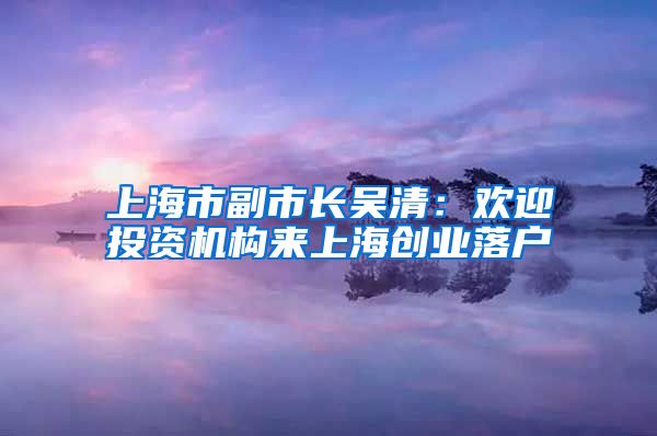 上海市副市長(zhǎng)吳清：歡迎投資機(jī)構(gòu)來上海創(chuàng)業(yè)落戶