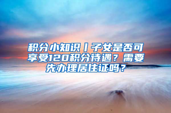 積分小知識丨子女是否可享受120積分待遇？需要先辦理居住證嗎？