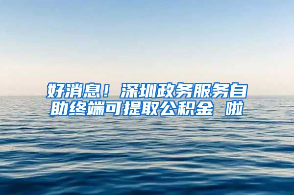 好消息！深圳政務服務自助終端可提取公積金 啦