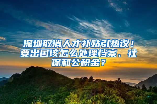 深圳取消人才補(bǔ)貼引熱議！要出國(guó)該怎么處理檔案、社保和公積金？