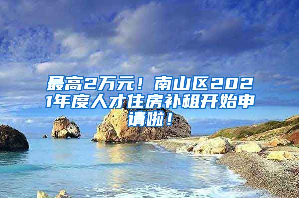 最高2萬元！南山區(qū)2021年度人才住房補(bǔ)租開始申請(qǐng)啦！