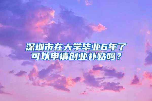 深圳市在大學(xué)畢業(yè)6年了可以申請(qǐng)創(chuàng)業(yè)補(bǔ)貼嗎？