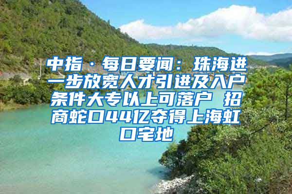 中指·每日要聞：珠海進一步放寬人才引進及入戶條件大專以上可落戶 招商蛇口44億奪得上海虹口宅地