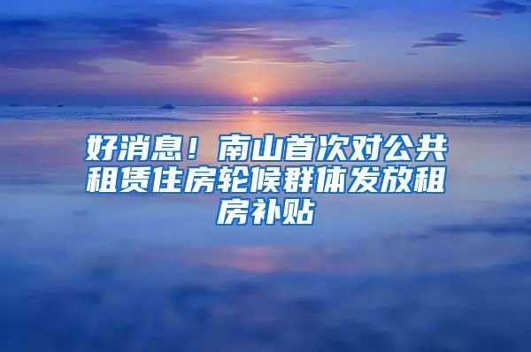 好消息！南山首次對公共租賃住房輪候群體發(fā)放租房補貼