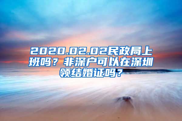 2020.02.02民政局上班嗎？非深戶可以在深圳領(lǐng)結(jié)婚證嗎？