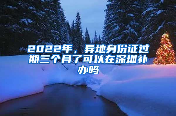 2022年，異地身份證過期三個月了可以在深圳補辦嗎